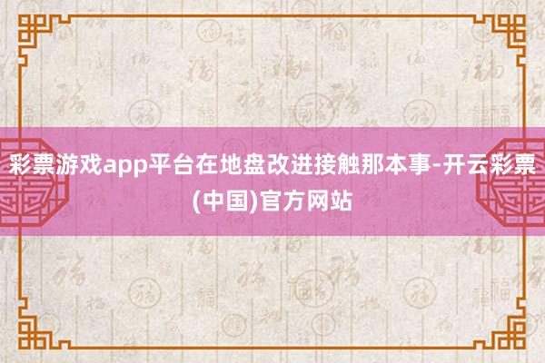 彩票游戏app平台在地盘改进接触那本事-开云彩票(中国)官方网站