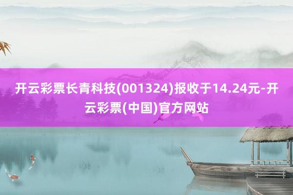 开云彩票长青科技(001324)报收于14.24元-开云彩票(中国)官方网站