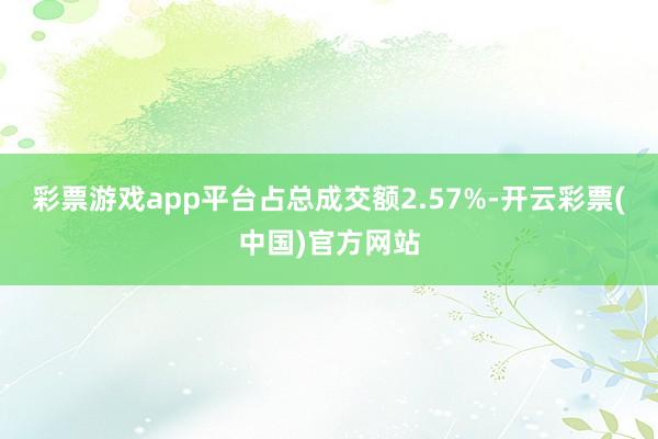 彩票游戏app平台占总成交额2.57%-开云彩票(中国)官方