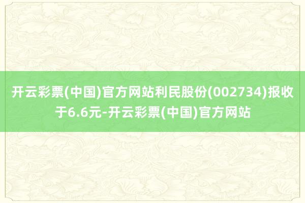 开云彩票(中国)官方网站利民股份(002734)报收于6.6