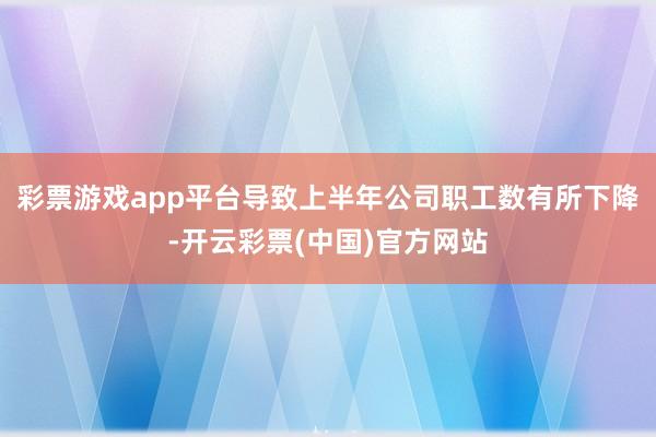 彩票游戏app平台导致上半年公司职工数有所下降-开云彩票(中