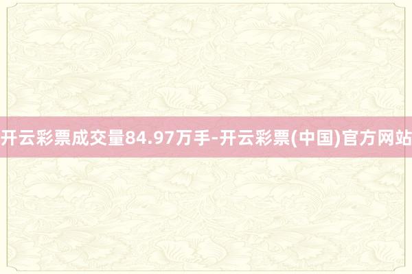 开云彩票成交量84.97万手-开云彩票(中国)官方网站