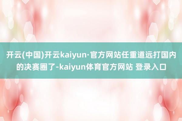 开云(中国)开云kaiyun·官方网站任重道远打国内的决赛圈了-kaiyun体育官方网站 登录入口