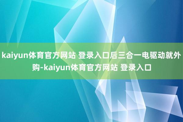 kaiyun体育官方网站 登录入口后三合一电驱动就外购-kaiyun体育官方网站 登录入口