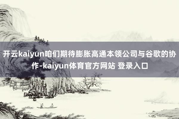 开云kaiyun咱们期待膨胀高通本领公司与谷歌的协作-kaiyun体育官方网站 登录入口