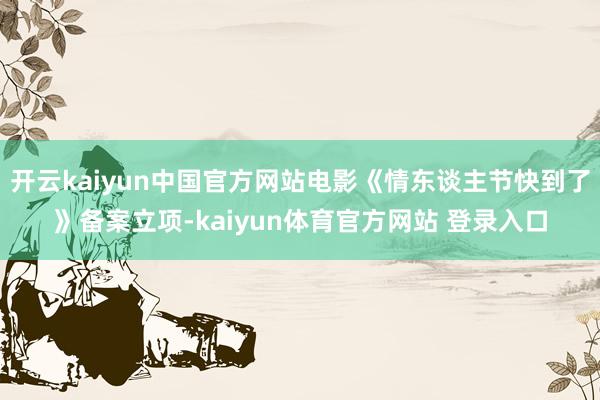 开云kaiyun中国官方网站电影《情东谈主节快到了》备案立项-kaiyun体育官方网站 登录入口