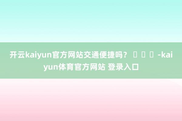 开云kaiyun官方网站交通便捷吗？ ​​​-kaiyun体育官方网站 登录入口