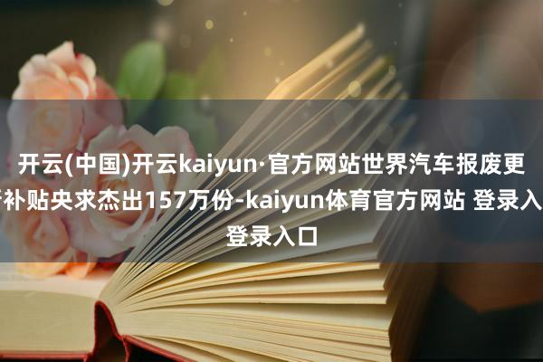 开云(中国)开云kaiyun·官方网站世界汽车报废更新补贴央求杰出157万份-kaiyun体育官方网站 登录入口