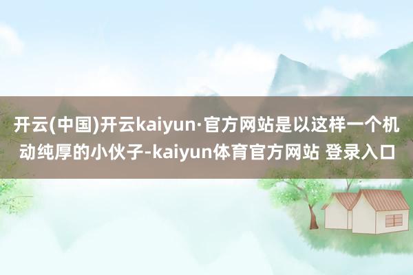 开云(中国)开云kaiyun·官方网站是以这样一个机动纯厚的小伙子-kaiyun体育官方网站 登录入口