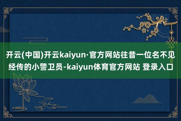 开云(中国)开云kaiyun·官方网站往昔一位名不见经传的小警卫员-kaiyun体育官方网站 登录入口