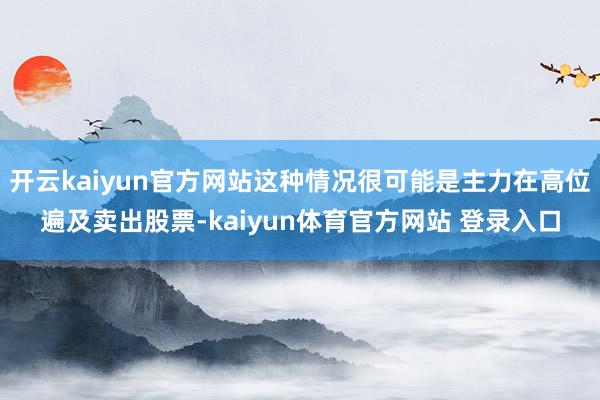 开云kaiyun官方网站这种情况很可能是主力在高位遍及卖出股票-kaiyun体育官方网站 登录入口