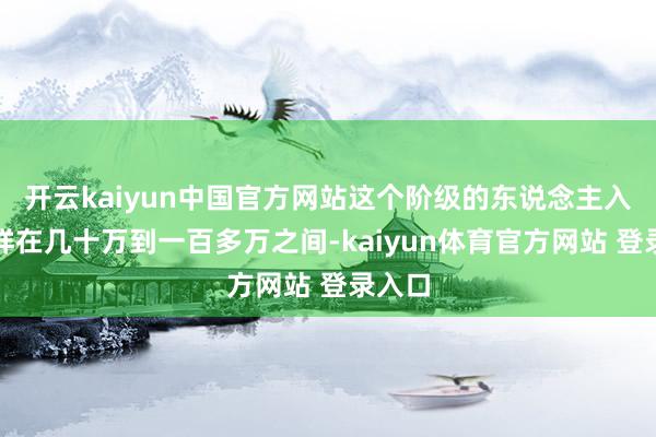 开云kaiyun中国官方网站这个阶级的东说念主入款不祥在几十万到一百多万之间-kaiyun体育官方网站 登录入口