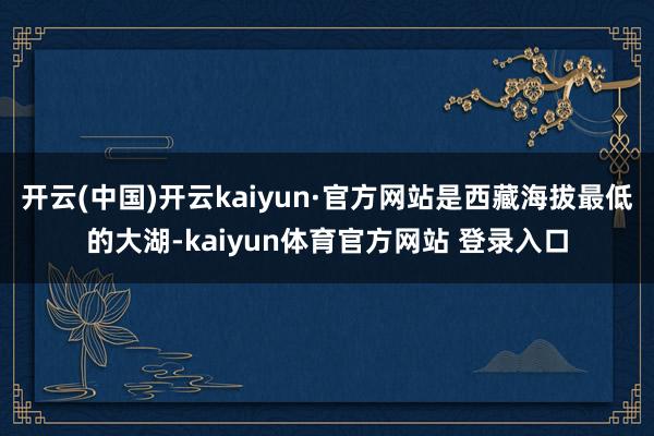 开云(中国)开云kaiyun·官方网站是西藏海拔最低的大湖-kaiyun体育官方网站 登录入口