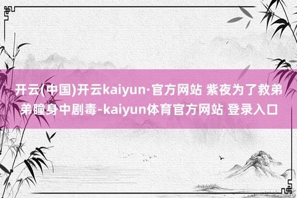 开云(中国)开云kaiyun·官方网站 紫夜为了救弟弟瞳身中剧毒-kaiyun体育官方网站 登录入口