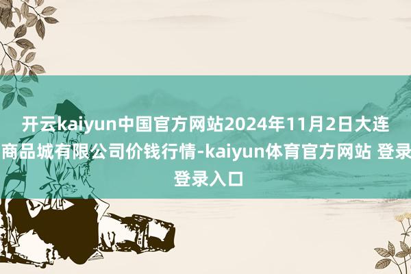 开云kaiyun中国官方网站2024年11月2日大连双兴商品城有限公司价钱行情-kaiyun体育官方网站 登录入口