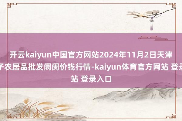 开云kaiyun中国官方网站2024年11月2日天津何庄子农居品批发阛阓价钱行情-kaiyun体育官方网站 登录入口