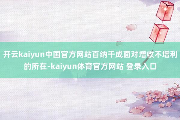 开云kaiyun中国官方网站百纳千成面对增收不增利的所在-kaiyun体育官方网站 登录入口