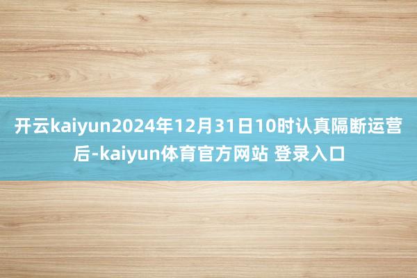 开云kaiyun2024年12月31日10时认真隔断运营后-kaiyun体育官方网站 登录入口