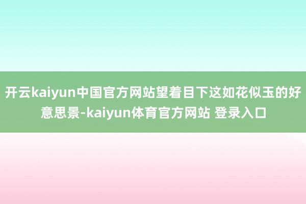 开云kaiyun中国官方网站望着目下这如花似玉的好意思景-kaiyun体育官方网站 登录入口