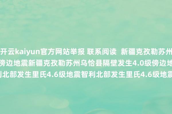 开云kaiyun官方网站举报 联系阅读  新疆克孜勒苏州乌恰县隔壁发生4.0级傍边地震新疆克孜勒苏州乌恰县隔壁发生4.0级傍边地震    0  10-11 16:51 智利北部发生里氏4.6级地震智利北部发生里氏4.6级地震    0  08-27 18:21 印尼日惹特区隔壁海域发生5.6级地震印尼日惹特区隔壁海域发生5.6级地震    16  08-26 21:15 新疆阿克苏地区库车市隔壁发