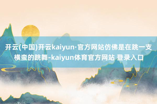 开云(中国)开云kaiyun·官方网站仿佛是在跳一支横蛮的跳舞-kaiyun体育官方网站 登录入口