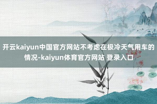 开云kaiyun中国官方网站不考虑在极冷天气用车的情况-kaiyun体育官方网站 登录入口