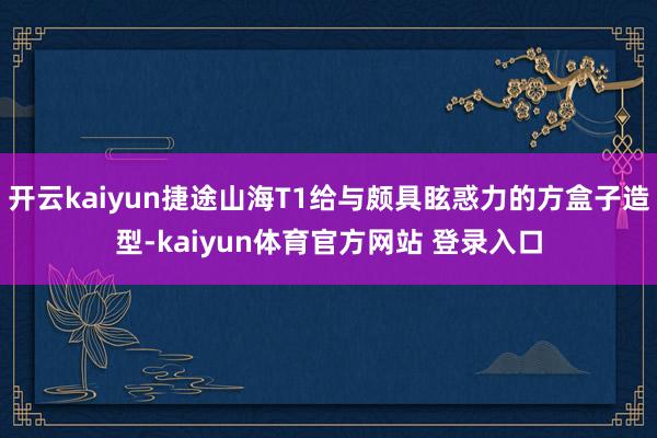 开云kaiyun捷途山海T1给与颇具眩惑力的方盒子造型-kaiyun体育官方网站 登录入口