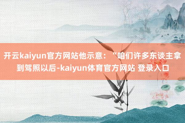 开云kaiyun官方网站他示意：“咱们许多东谈主拿到驾照以后-kaiyun体育官方网站 登录入口