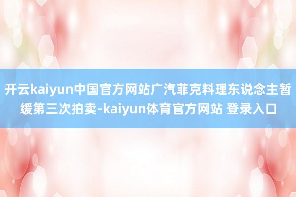 开云kaiyun中国官方网站广汽菲克料理东说念主暂缓第三次拍卖-kaiyun体育官方网站 登录入口