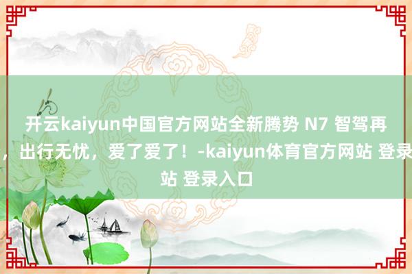 开云kaiyun中国官方网站全新腾势 N7 智驾再进阶，出行无忧，爱了爱了！-kaiyun体育官方网站 登录入口