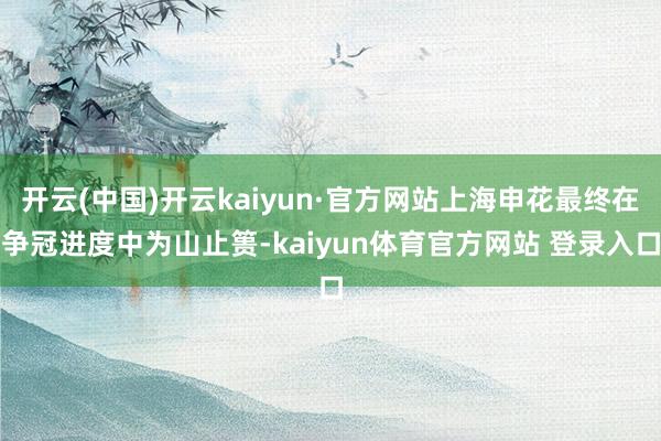 开云(中国)开云kaiyun·官方网站上海申花最终在争冠进度中为山止篑-kaiyun体育官方网站 登录入口