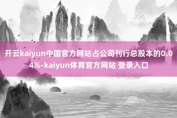 开云kaiyun中国官方网站占公司刊行总股本的0.04%-kaiyun体育官方网站 登录入口