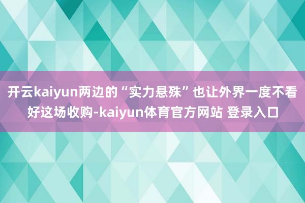 开云kaiyun两边的“实力悬殊”也让外界一度不看好这场收购-kaiyun体育官方网站 登录入口