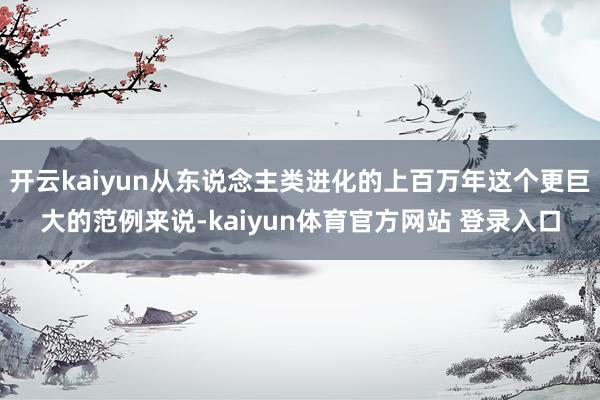 开云kaiyun从东说念主类进化的上百万年这个更巨大的范例来说-kaiyun体育官方网站 登录入口