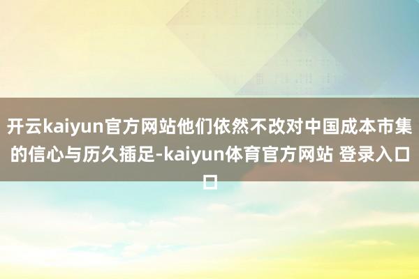 开云kaiyun官方网站他们依然不改对中国成本市集的信心与历久插足-kaiyun体育官方网站 登录入口