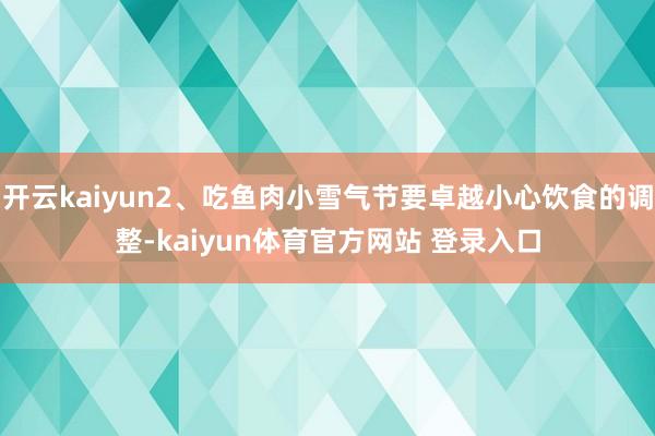 开云kaiyun2、吃鱼肉小雪气节要卓越小心饮食的调整-kaiyun体育官方网站 登录入口