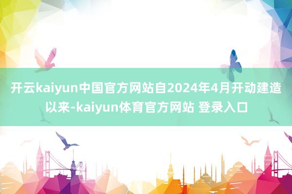 开云kaiyun中国官方网站自2024年4月开动建造以来-kaiyun体育官方网站 登录入口