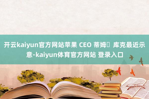 开云kaiyun官方网站苹果 CEO 蒂姆・库克最近示意-kaiyun体育官方网站 登录入口