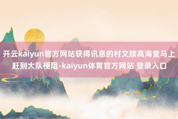 开云kaiyun官方网站获得讯息的村文牍高海堂马上赶到大队梗阻-kaiyun体育官方网站 登录入口