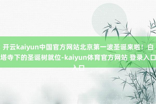 开云kaiyun中国官方网站北京第一波圣诞来啦！白塔寺下的圣诞树就位-kaiyun体育官方网站 登录入口