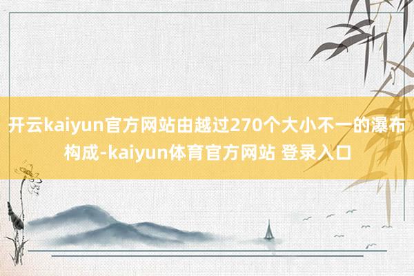 开云kaiyun官方网站由越过270个大小不一的瀑布构成-kaiyun体育官方网站 登录入口