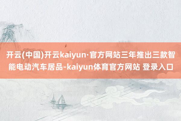 开云(中国)开云kaiyun·官方网站三年推出三款智能电动汽车居品-kaiyun体育官方网站 登录入口