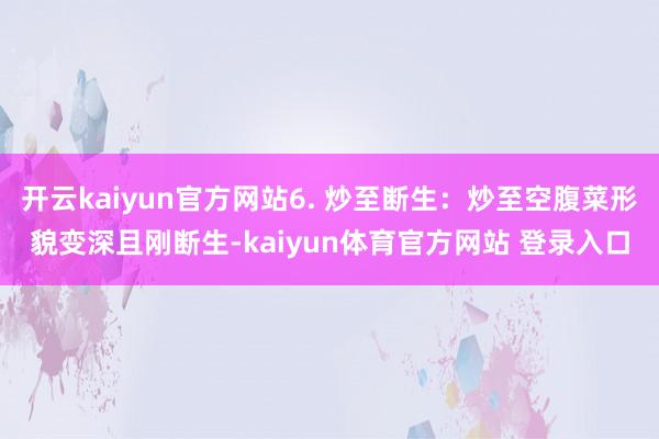 开云kaiyun官方网站6. 炒至断生：炒至空腹菜形貌变深且刚断生-kaiyun体育官方网站 登录入口