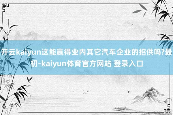 开云kaiyun这能赢得业内其它汽车企业的招供吗?最初-kaiyun体育官方网站 登录入口