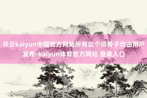 开云kaiyun中国官方网站所有这个词骨子均由用户发布-kaiyun体育官方网站 登录入口