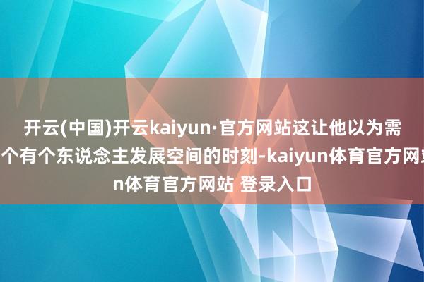 开云(中国)开云kaiyun·官方网站这让他以为需要再去找一个有个东说念主发展空间的时刻-kaiyun体育官方网站 登录入口