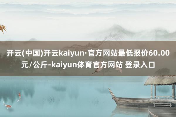 开云(中国)开云kaiyun·官方网站最低报价60.00元/公斤-kaiyun体育官方网站 登录入口