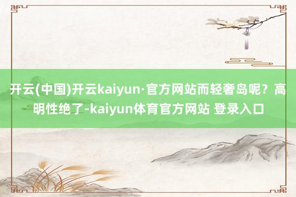 开云(中国)开云kaiyun·官方网站而轻奢岛呢？高明性绝了-kaiyun体育官方网站 登录入口