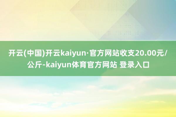 开云(中国)开云kaiyun·官方网站收支20.00元/公斤-kaiyun体育官方网站 登录入口