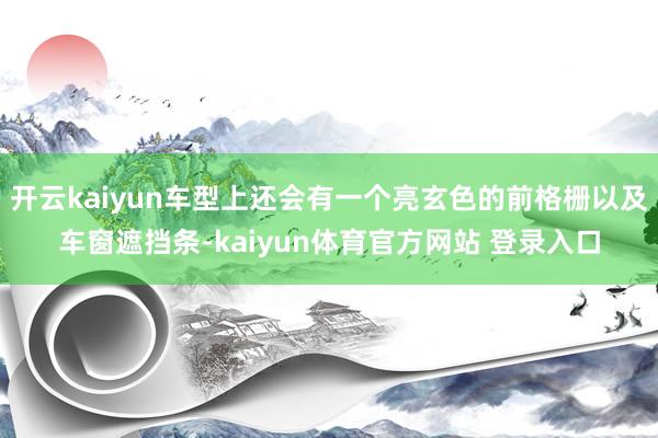 开云kaiyun车型上还会有一个亮玄色的前格栅以及车窗遮挡条-kaiyun体育官方网站 登录入口